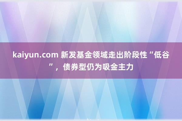 kaiyun.com 新发基金领域走出阶段性“低谷”，债券型仍为吸金主力