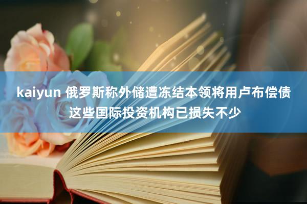 kaiyun 俄罗斯称外储遭冻结本领将用卢布偿债 这些国际投资机构已损失不少