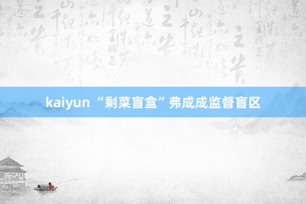 kaiyun “剩菜盲盒”弗成成监督盲区