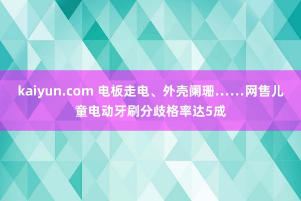 kaiyun.com 电板走电、外壳阑珊……网售儿童电动牙刷分歧格率达5成