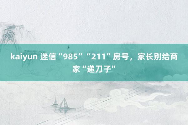 kaiyun 迷信“985”“211”房号，家长别给商家“递刀子”