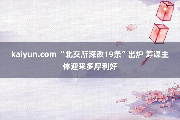 kaiyun.com “北交所深改19条”出炉 筹谋主体迎来多厚利好