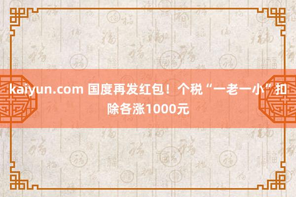 kaiyun.com 国度再发红包！个税“一老一小”扣除各涨1000元