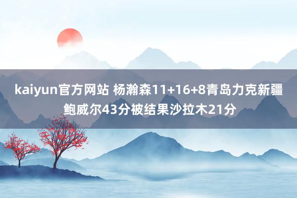 kaiyun官方网站 杨瀚森11+16+8青岛力克新疆 鲍威尔43分被结果沙拉木21分