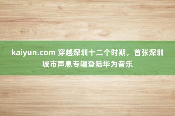 kaiyun.com 穿越深圳十二个时期，首张深圳城市声息专辑登陆华为音乐