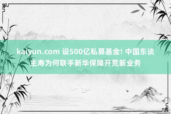 kaiyun.com 设500亿私募基金! 中国东谈主寿为何联手新华保障开荒新业务