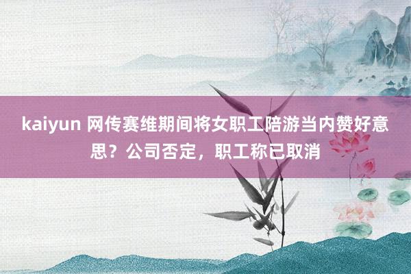 kaiyun 网传赛维期间将女职工陪游当内赞好意思？公司否定，职工称已取消