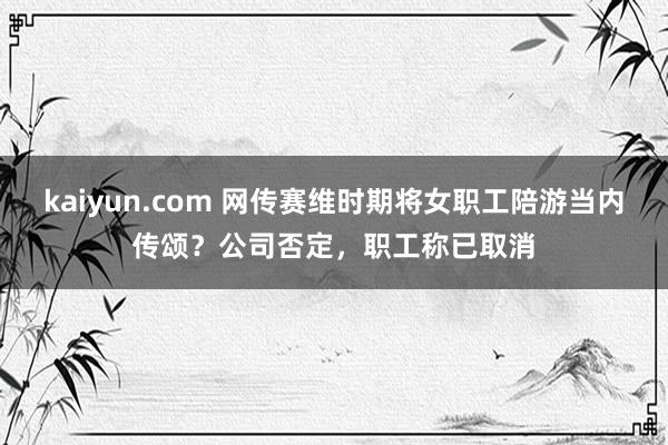 kaiyun.com 网传赛维时期将女职工陪游当内传颂？公司否定，职工称已取消