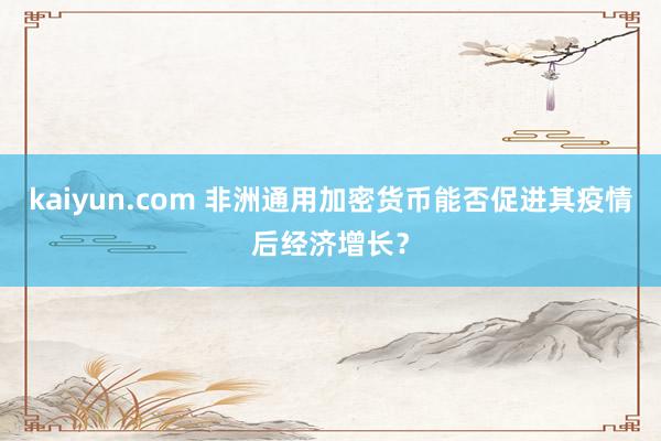 kaiyun.com 非洲通用加密货币能否促进其疫情后经济增长？