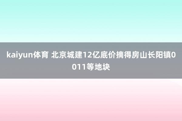 kaiyun体育 北京城建12亿底价摘得房山长阳镇0011等地块