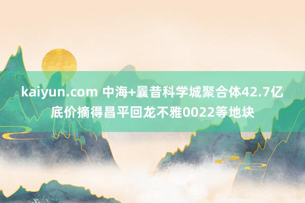 kaiyun.com 中海+曩昔科学城聚合体42.7亿底价摘得昌平回龙不雅0022等地块