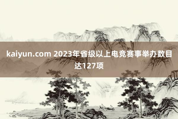 kaiyun.com 2023年省级以上电竞赛事举办数目达127项