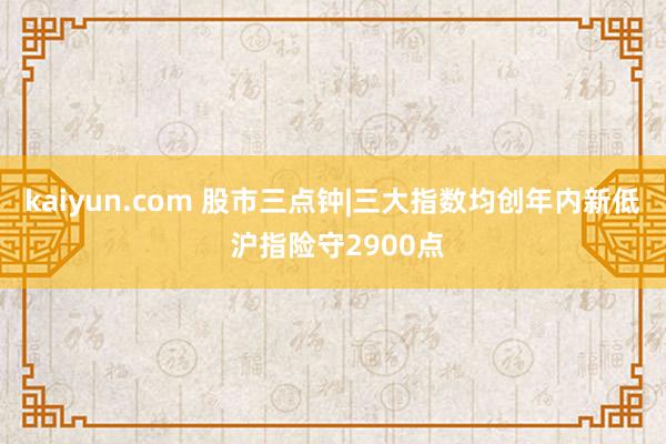 kaiyun.com 股市三点钟|三大指数均创年内新低 沪指险守2900点