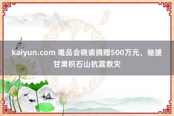 kaiyun.com 唯品会晓谕捐赠500万元，驰援甘肃积石山抗震救灾