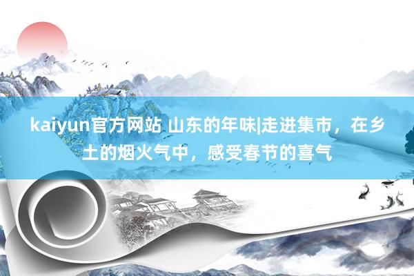 kaiyun官方网站 山东的年味|走进集市，在乡土的烟火气中，感受春节的喜气