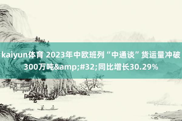 kaiyun体育 2023年中欧班列“中通谈”货运量冲破300万吨&#32;同比增长30.29%