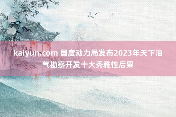 kaiyun.com 国度动力局发布2023年天下油气勘察开发十大秀雅性后果