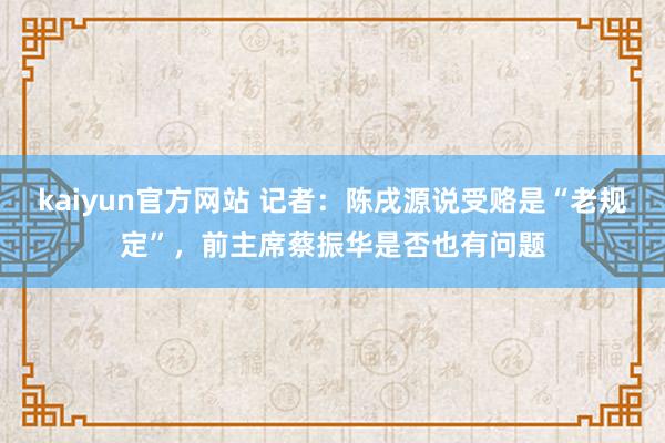 kaiyun官方网站 记者：陈戌源说受赂是“老规定”，前主席蔡振华是否也有问题