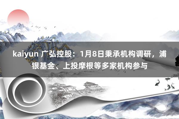 kaiyun 广弘控股：1月8日秉承机构调研，浦银基金、上投摩根等多家机构参与