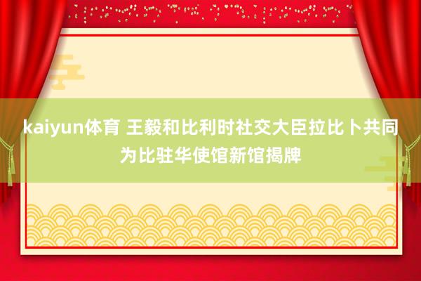 kaiyun体育 王毅和比利时社交大臣拉比卜共同为比驻华使馆新馆揭牌