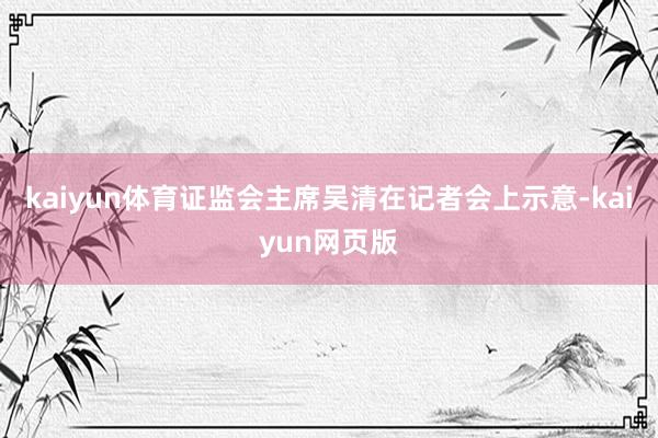 kaiyun体育证监会主席吴清在记者会上示意-kaiyun网页版