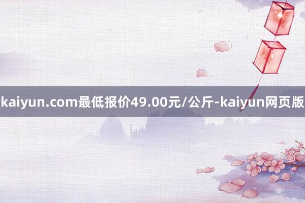 kaiyun.com最低报价49.00元/公斤-kaiyun网页版