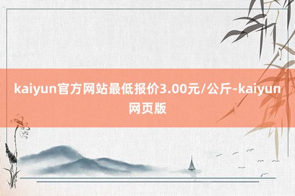 kaiyun官方网站最低报价3.00元/公斤-kaiyun网页版
