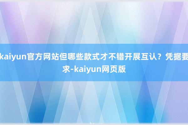 kaiyun官方网站但哪些款式才不错开展互认？凭据要求-kaiyun网页版