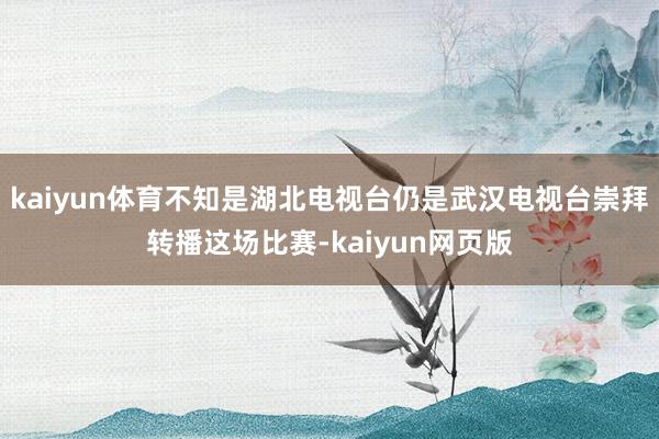 kaiyun体育不知是湖北电视台仍是武汉电视台崇拜转播这场比赛-kaiyun网页版