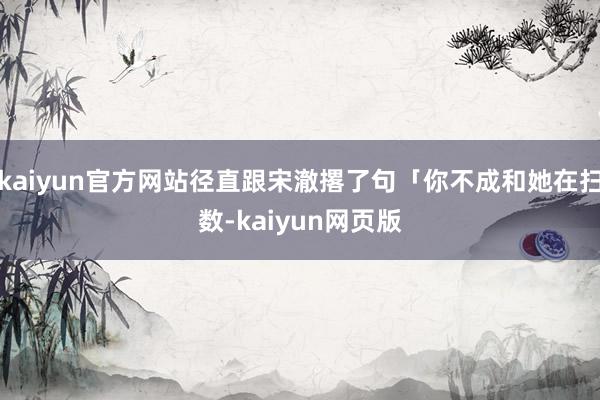 kaiyun官方网站径直跟宋澈撂了句「你不成和她在扫数-kaiyun网页版