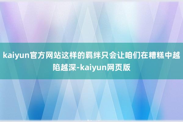 kaiyun官方网站这样的羁绊只会让咱们在糟糕中越陷越深-kaiyun网页版