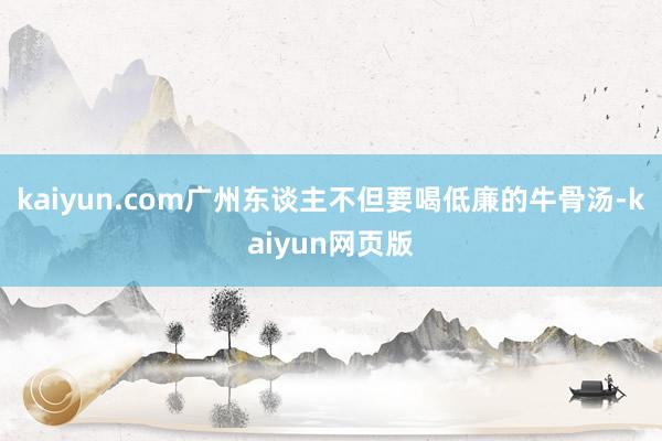 kaiyun.com广州东谈主不但要喝低廉的牛骨汤-kaiyun网页版