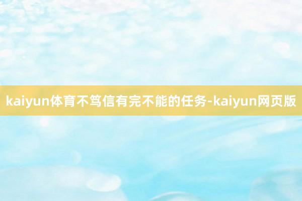 kaiyun体育不笃信有完不能的任务-kaiyun网页版