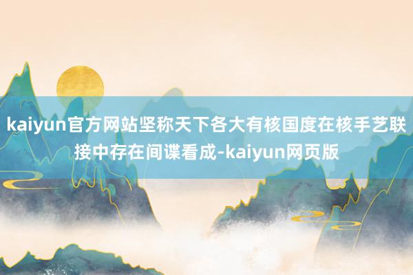 kaiyun官方网站坚称天下各大有核国度在核手艺联接中存在间谍看成-kaiyun网页版