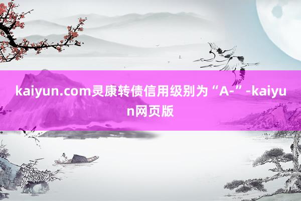 kaiyun.com灵康转债信用级别为“A-”-kaiyun网页版