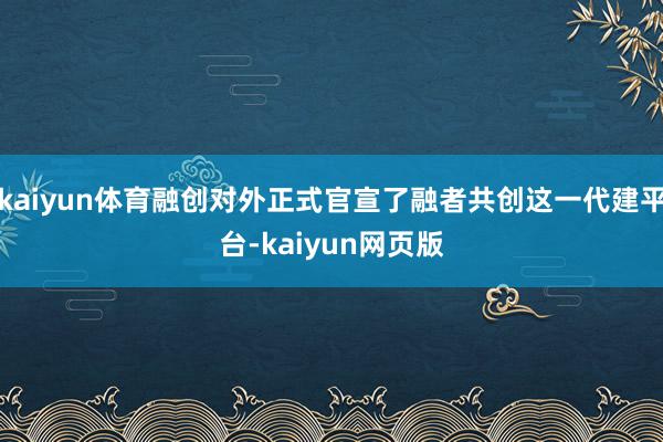 kaiyun体育融创对外正式官宣了融者共创这一代建平台-kaiyun网页版