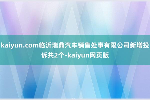 kaiyun.com临沂瑞鼎汽车销售处事有限公司新增投诉共2个-kaiyun网页版