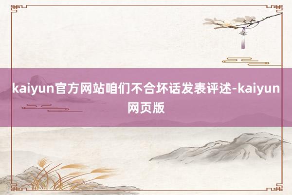 kaiyun官方网站咱们不合坏话发表评述-kaiyun网页版