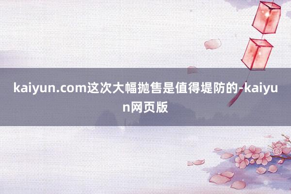 kaiyun.com这次大幅抛售是值得堤防的-kaiyun网页版