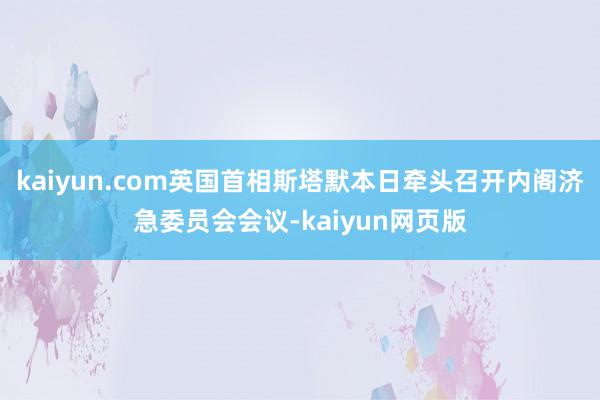 kaiyun.com英国首相斯塔默本日牵头召开内阁济急委员会会议-kaiyun网页版