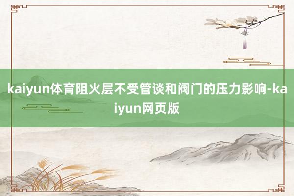 kaiyun体育阻火层不受管谈和阀门的压力影响-kaiyun网页版