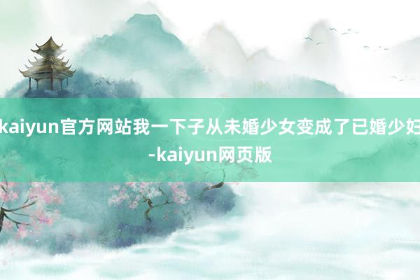 kaiyun官方网站我一下子从未婚少女变成了已婚少妇-kaiyun网页版