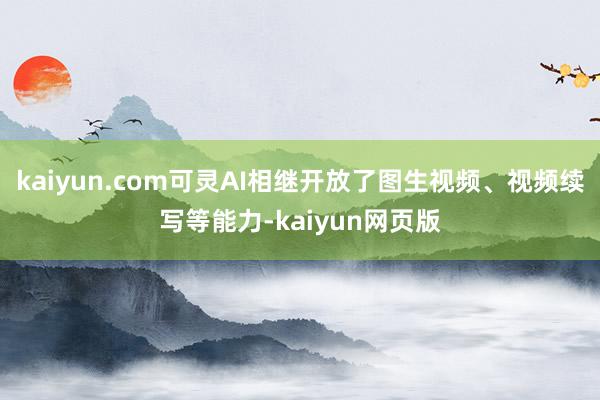 kaiyun.com可灵AI相继开放了图生视频、视频续写等能力-kaiyun网页版