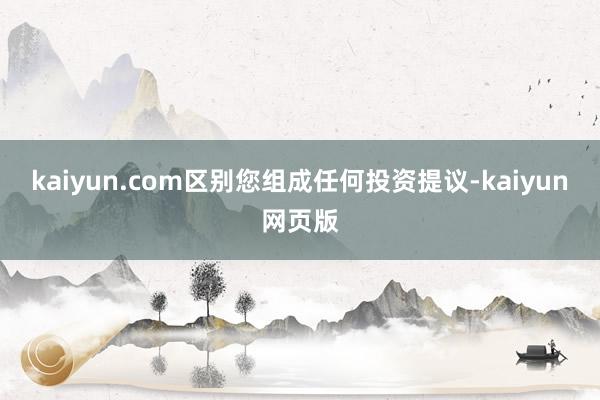 kaiyun.com区别您组成任何投资提议-kaiyun网页版