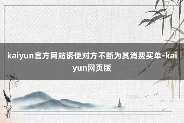 kaiyun官方网站诱使对方不断为其消费买单-kaiyun网页版