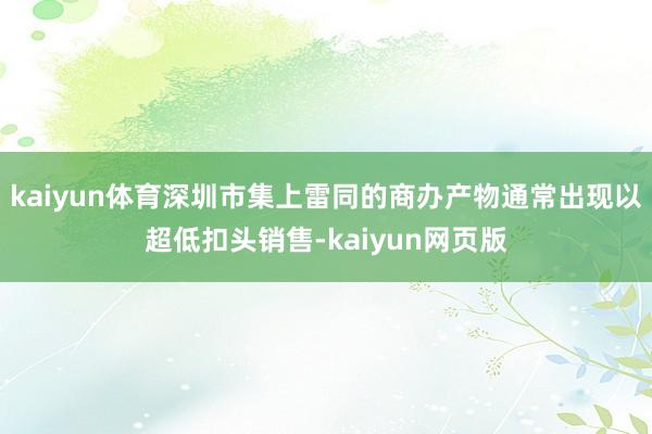 kaiyun体育深圳市集上雷同的商办产物通常出现以超低扣头销售-kaiyun网页版