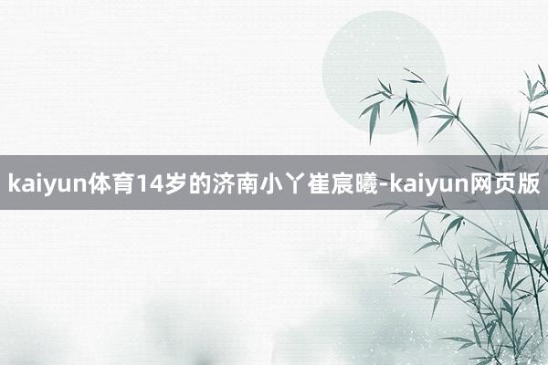 kaiyun体育　　14岁的济南小丫崔宸曦-kaiyun网页版