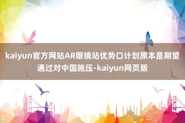 kaiyun官方网站AR眼镜站优势口计划原本是期望通过对中国施压-kaiyun网页版