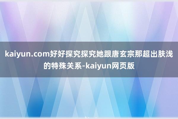 kaiyun.com好好探究探究她跟唐玄宗那超出肤浅的特殊关系-kaiyun网页版