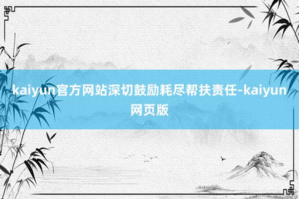 kaiyun官方网站深切鼓励耗尽帮扶责任-kaiyun网页版